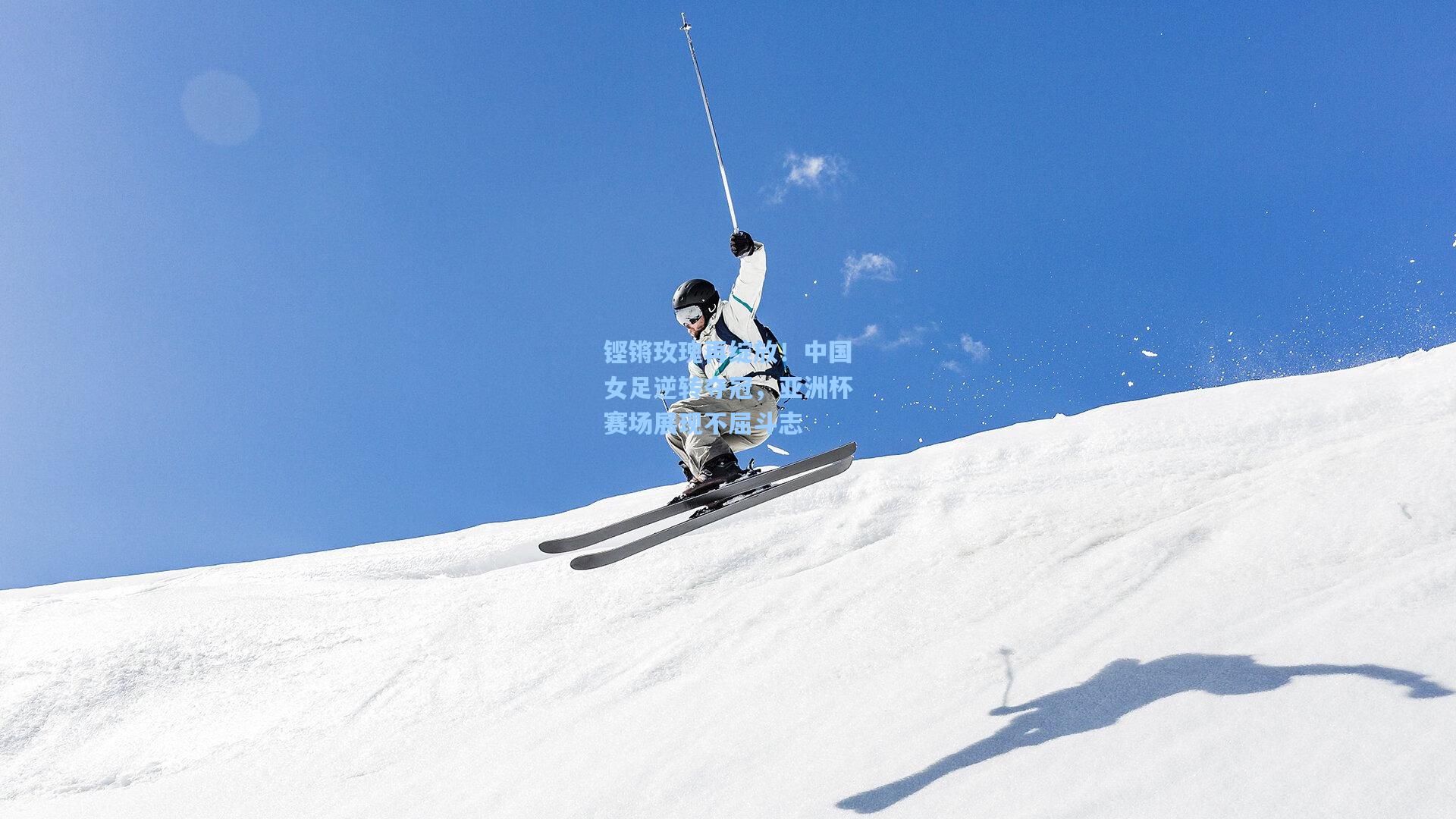 铿锵玫瑰再绽放！中国女足逆转夺冠，亚洲杯赛场展现不屈斗志